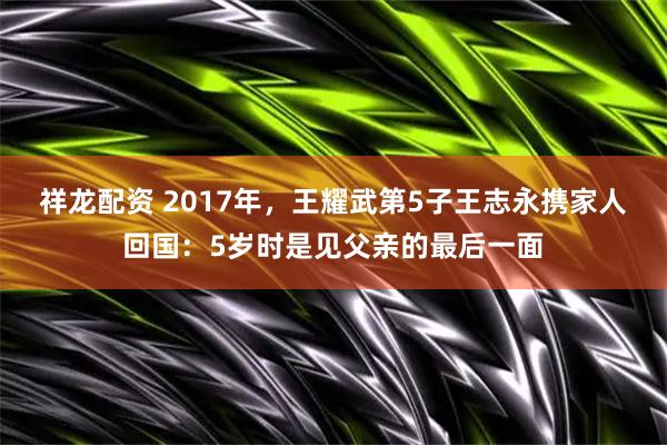 祥龙配资 2017年，王耀武第5子王志永携家人回国：5岁时是见父亲的最后一面