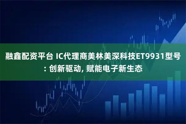 融鑫配资平台 IC代理商美林美深科技ET9931型号: 创新驱动, 赋能电子新生态