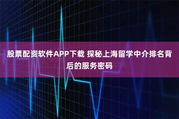 股票配资软件APP下载 探秘上海留学中介排名背后的服务密码