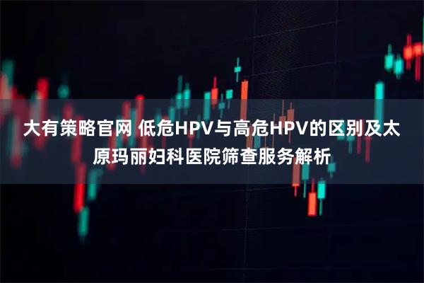 大有策略官网 低危HPV与高危HPV的区别及太原玛丽妇科医院筛查服务解析