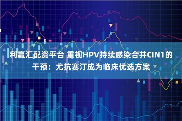 利赢汇配资平台 重视HPV持续感染合并CIN1的干预：尤抗赛汀成为临床优选方案