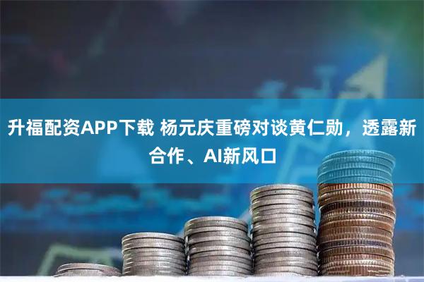 升福配资APP下载 杨元庆重磅对谈黄仁勋，透露新合作、AI新风口