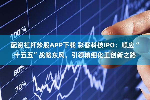 配资杠杆炒股APP下载 彩客科技IPO：顺应“十五五”战略东风，引领精细化工创新之路