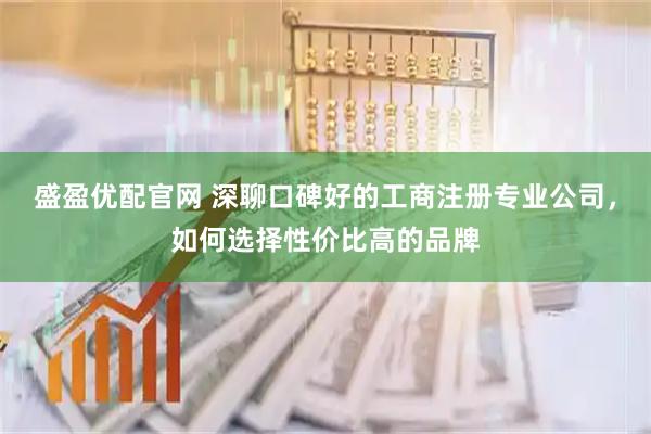 盛盈优配官网 深聊口碑好的工商注册专业公司，如何选择性价比高的品牌