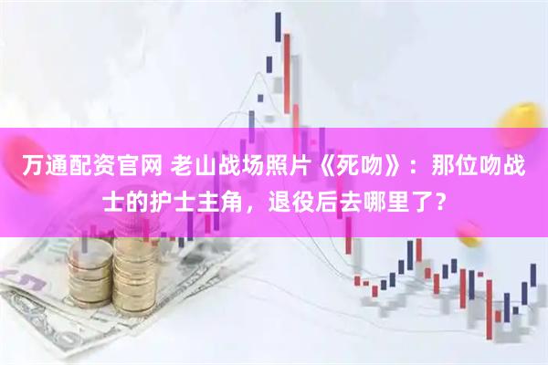 万通配资官网 老山战场照片《死吻》：那位吻战士的护士主角，退役后去哪里了？