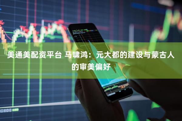 美通美配资平台 马啸鸿:元大都的建设与蒙古人的审美偏好